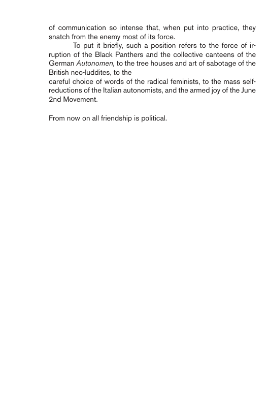 of communication so intense that, when put into practice, they snatch from the enemy most of its force. To put it briefly, such a position refers to the force of ir- ruption of the Black Panthers and the collective canteens of the German Autonomen, to the tree houses and art of sabotage of the British neo-luddites, to the careful choice of words of the radical feminists, to the mass self- reductions of the ltalian autonomists, and the armed joy of the June 2nd Movement. From now on all friendship is political.